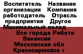 Воспитатель › Название организации ­ Компания-работодатель › Отрасль предприятия ­ Другое › Минимальный оклад ­ 18 000 - Все города Работа » Вакансии   . Московская обл.,Красноармейск г.